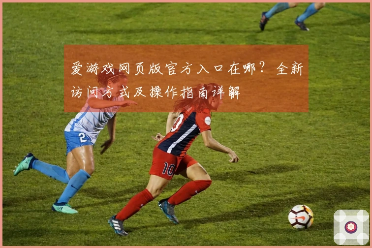 爱游戏网页版官方入口在哪？全新访问方式及操作指南详解