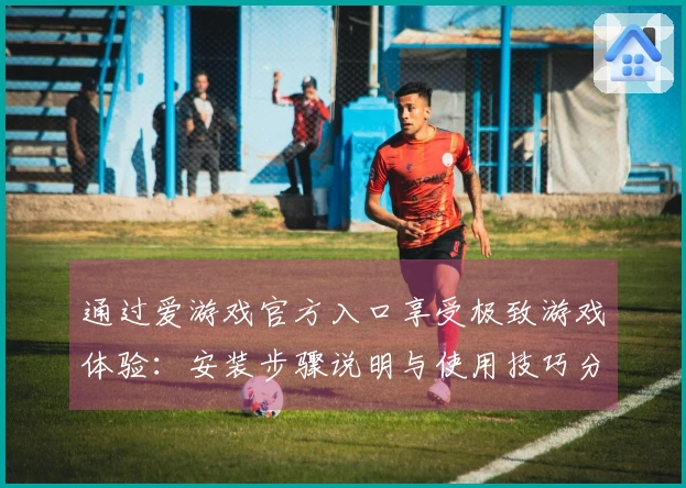 通过爱游戏官方入口享受极致游戏体验：安装步骤说明与使用技巧分享